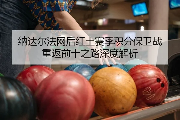 纳达尔法网后红土赛季积分保卫战 重返前十之路深度解析
